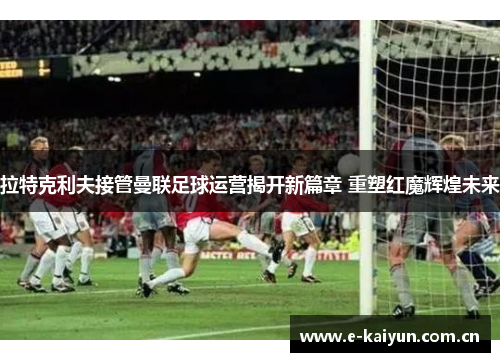 拉特克利夫接管曼联足球运营揭开新篇章 重塑红魔辉煌未来 拉特克利夫接管曼联足球运营揭开新篇章 重塑红魔辉煌未来